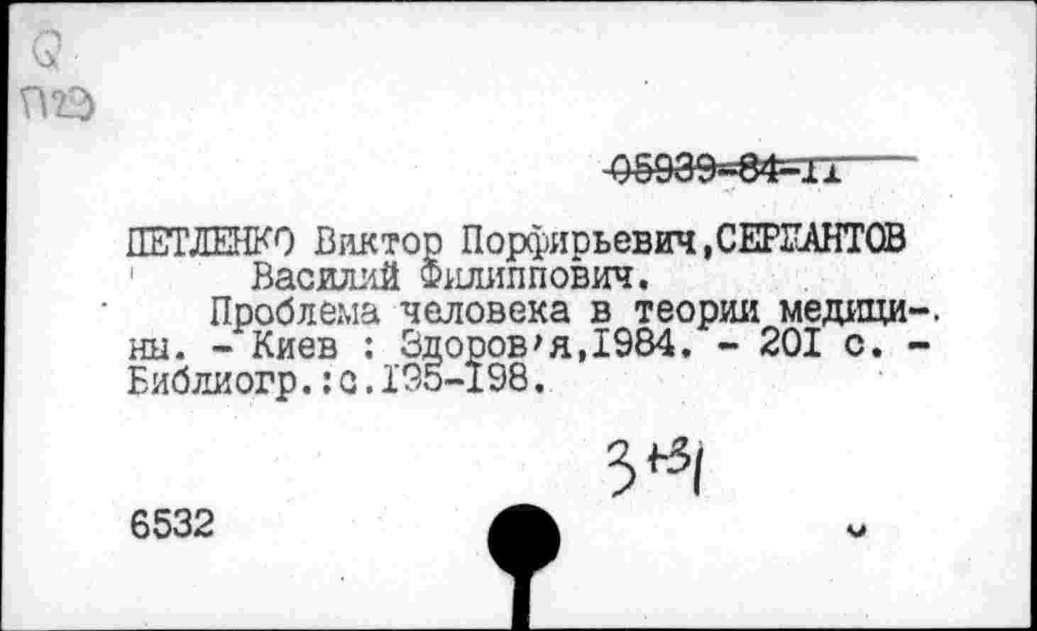 ﻿Q П22>
-оёэаэ«8Ф=11—
ПЕТЛЕНКО Виктор Порфирьевич, СЕРЖАНТОВ Василий Филиппович.
Проблема человека в теории медици-. нн. - Киев : Здоров'я,1984. - 201 с. -Библиогр.: с.195-198.
3^
6532
V